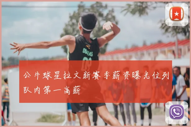 公牛球星拉文新赛季薪资曝光位列队内第一高薪