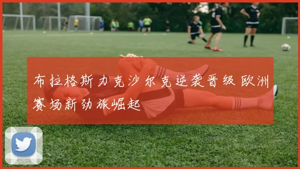 布拉格斯力克沙尔克逆袭晋级 欧洲赛场新劲旅崛起