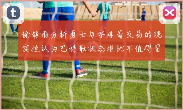 徐静雨分析勇士与字母哥交易的现实性认为巴特勒状态堪忧不值得冒险