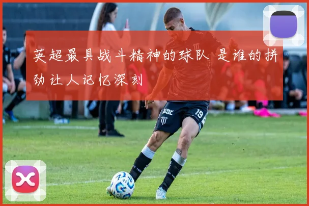英超最具战斗精神的球队 是谁的拼劲让人记忆深刻