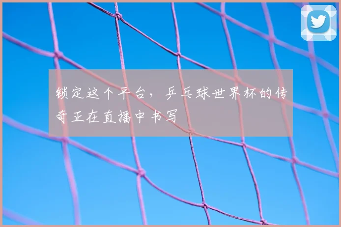 锁定这个平台，乒乓球世界杯的传奇正在直播中书写