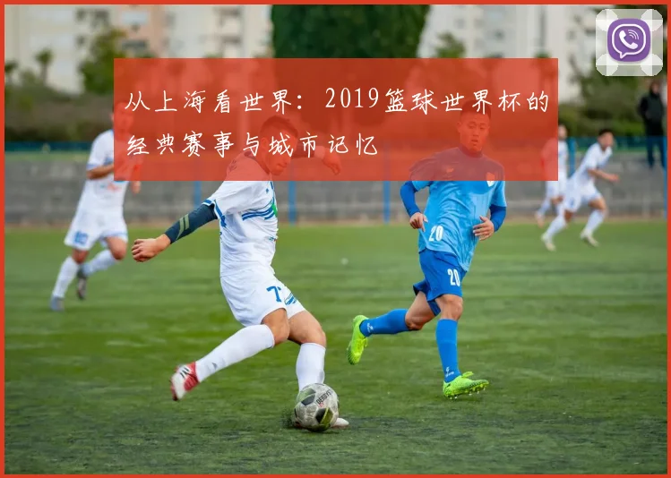 从上海看世界：2019篮球世界杯的经典赛事与城市记忆