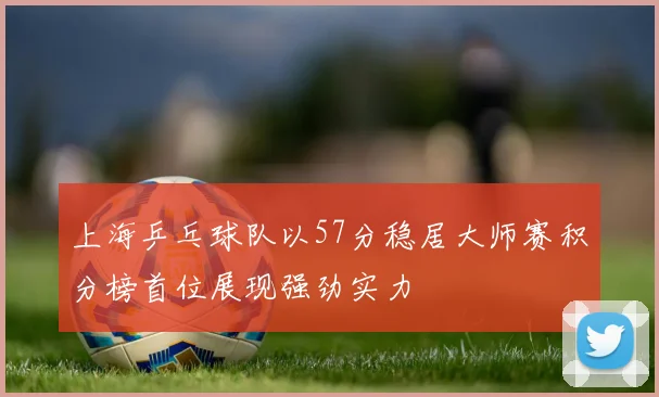 上海乒乓球队以57分稳居大师赛积分榜首位展现强劲实力