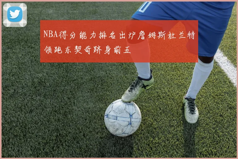 NBA得分能力排名出炉詹姆斯杜兰特领跑东契奇跻身前五