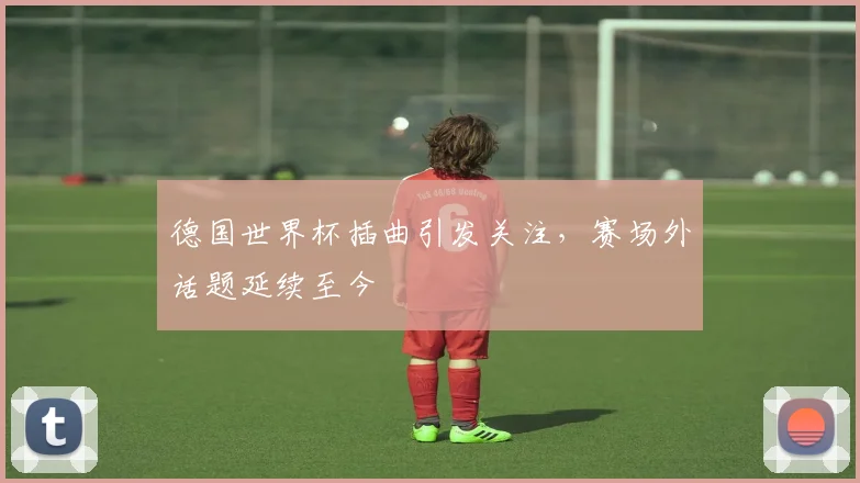 德国世界杯插曲引发关注，赛场外话题延续至今