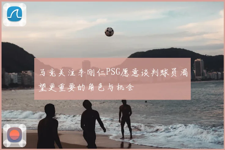 马竞关注李刚仁PSG愿意谈判球员渴望更重要的角色与机会