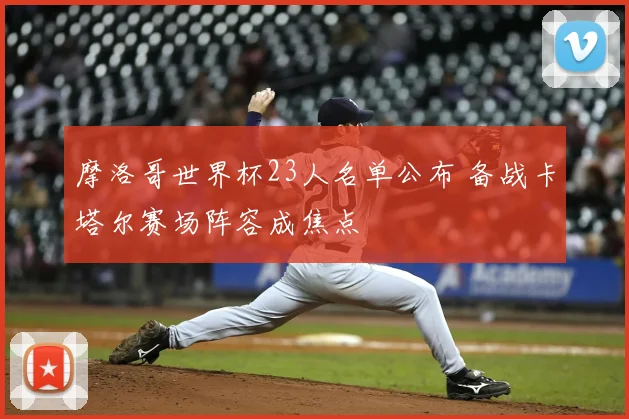 摩洛哥世界杯23人名单公布 备战卡塔尔赛场阵容成焦点