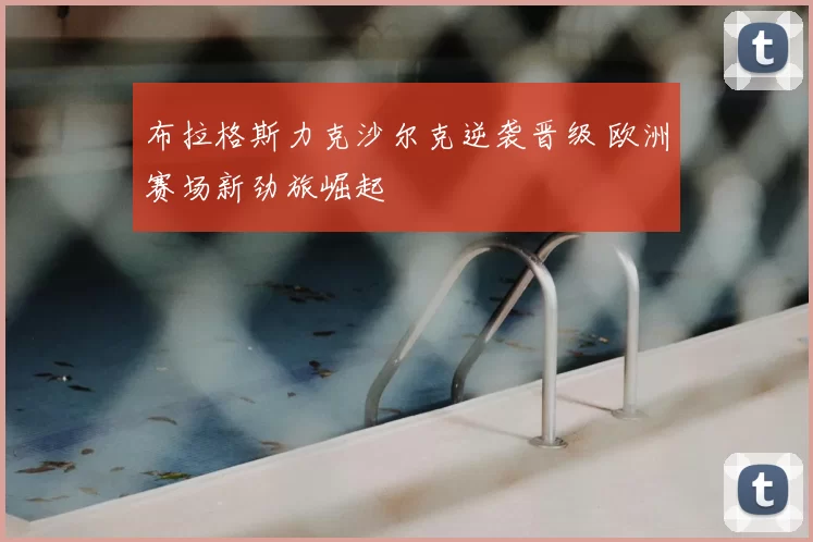 布拉格斯力克沙尔克逆袭晋级 欧洲赛场新劲旅崛起