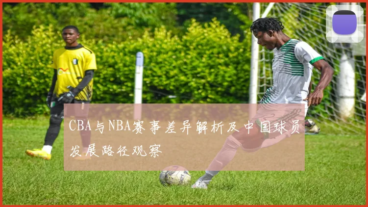 CBA与NBA赛事差异解析及中国球员发展路径观察