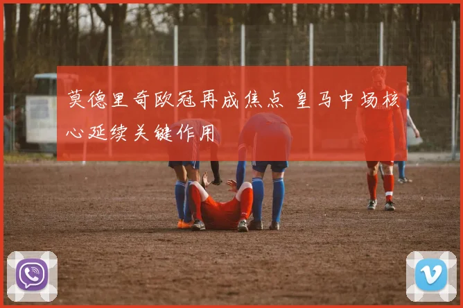 莫德里奇欧冠再成焦点 皇马中场核心延续关键作用