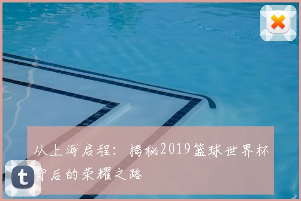 从上海启程：揭秘2019篮球世界杯背后的荣耀之路