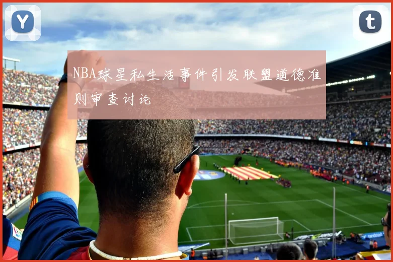 NBA球星私生活事件引发联盟道德准则审查讨论