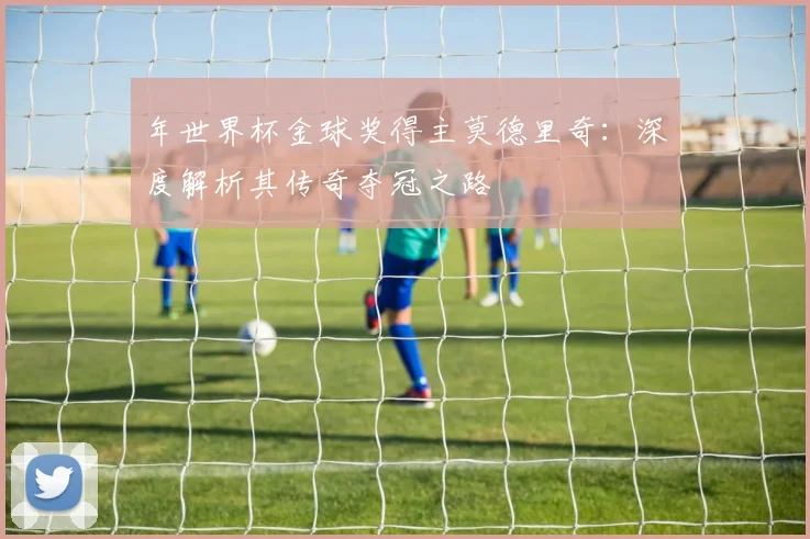 年世界杯金球奖得主莫德里奇：深度解析其传奇夺冠之路