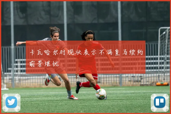 卡瓦哈尔对现状表示不满皇马续约前景堪忧
