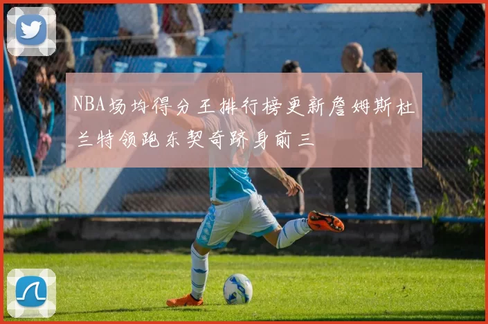 NBA场均得分王排行榜更新詹姆斯杜兰特领跑东契奇跻身前三