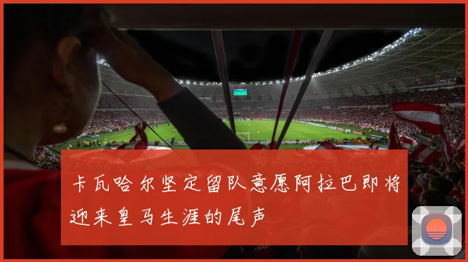 卡瓦哈尔坚定留队意愿阿拉巴即将迎来皇马生涯的尾声