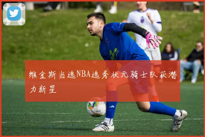 维金斯当选NBA选秀状元骑士队获潜力新星