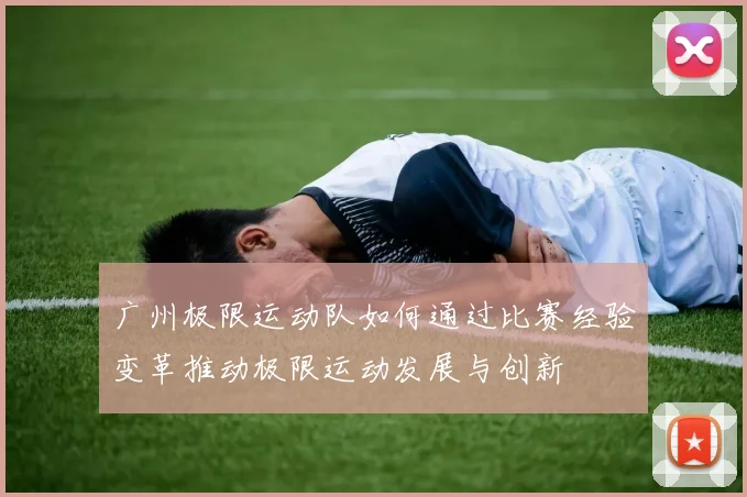 广州极限运动队如何通过比赛经验变革推动极限运动发展与创新