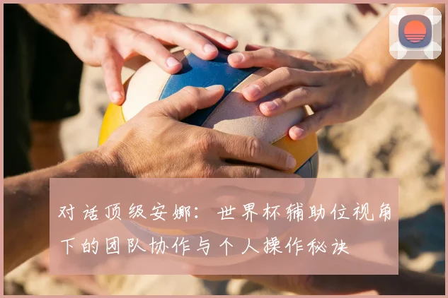 对话顶级安娜：世界杯辅助位视角下的团队协作与个人操作秘诀