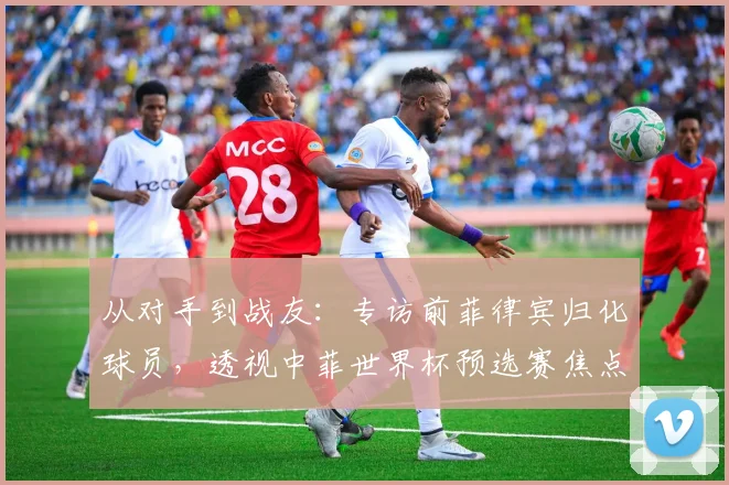 从对手到战友：专访前菲律宾归化球员，透视中菲世界杯预选赛焦点战