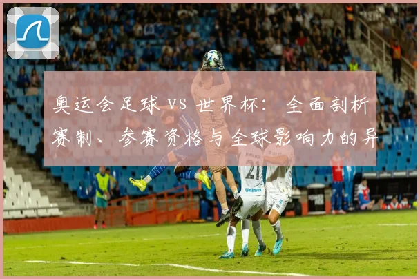 奥运会足球 vs 世界杯：全面剖析赛制、参赛资格与全球影响力的异同