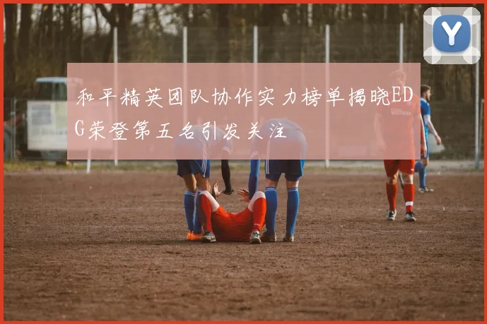 和平精英团队协作实力榜单揭晓EDG荣登第五名引发关注