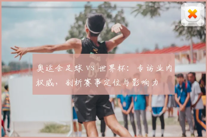 奥运会足球 vs 世界杯：专访业内权威，剖析赛事定位与影响力