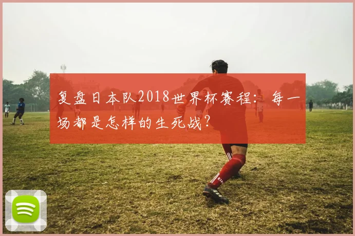 复盘日本队2018世界杯赛程:每一场都是怎样的生死战?