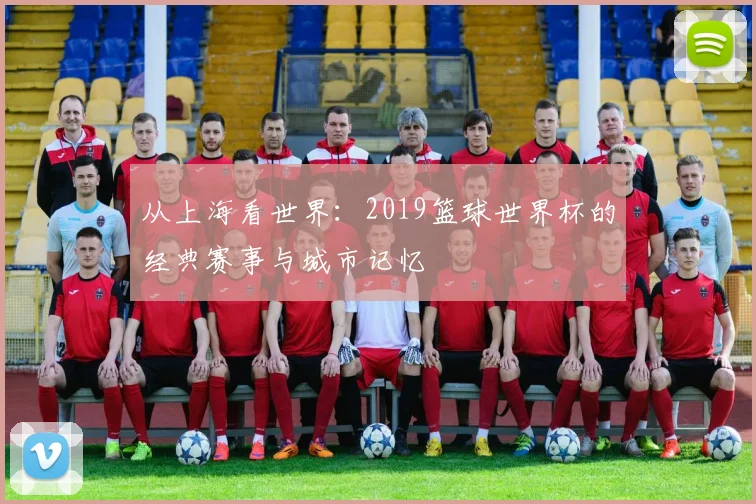 从上海看世界：2019篮球世界杯的经典赛事与城市记忆