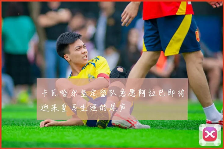 卡瓦哈尔坚定留队意愿阿拉巴即将迎来皇马生涯的尾声