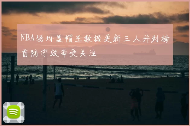 NBA场均盖帽王数据更新三人并列榜首防守效率受关注
