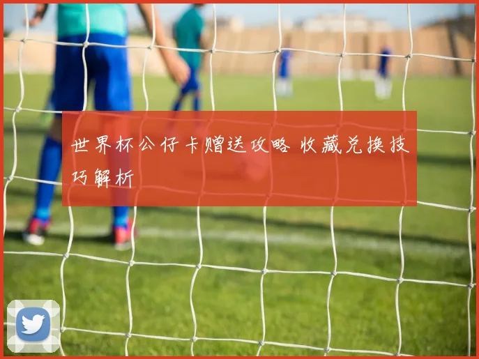 世界杯公仔卡赠送攻略 收藏兑换技巧解析