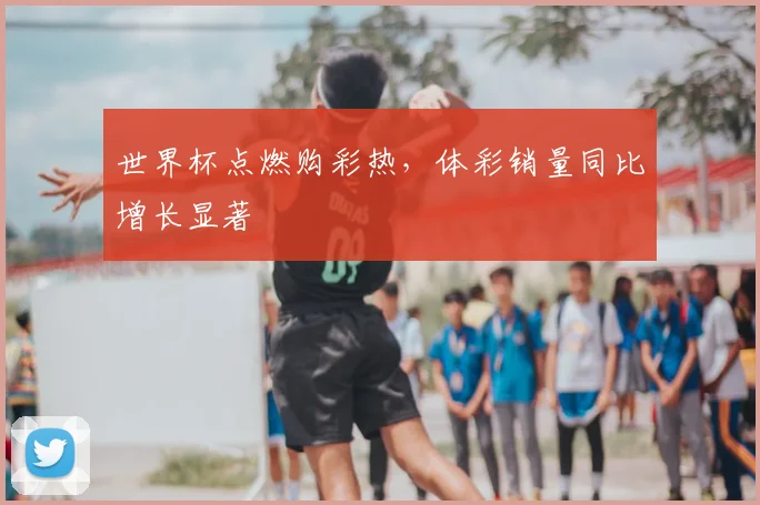 世界杯点燃购彩热，体彩销量同比增长显著