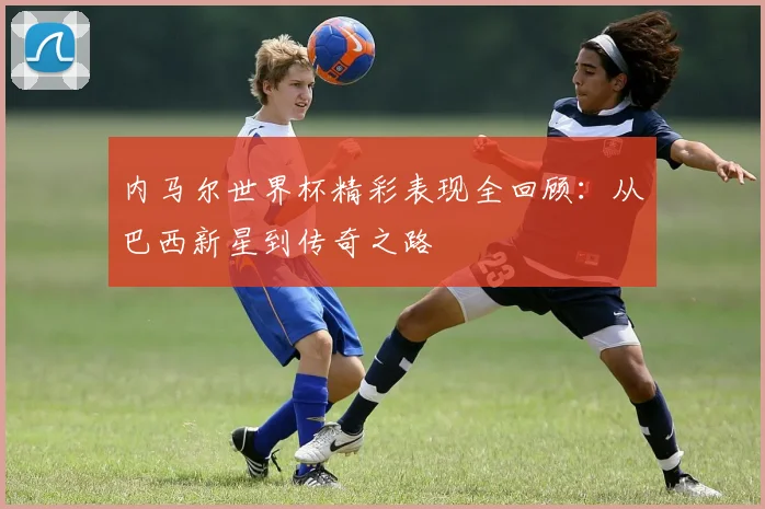 内马尔世界杯精彩表现全回顾：从巴西新星到传奇之路