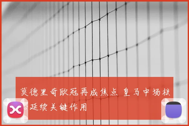 莫德里奇欧冠再成焦点 皇马中场核心延续关键作用