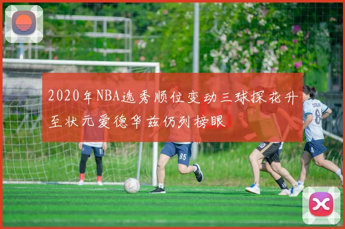 2020年NBA选秀顺位变动三球探花升至状元爱德华兹仍列榜眼