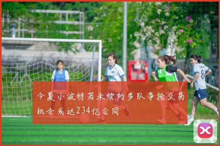 今夏小波特若未续约多队争抢交易机会或达234亿合同