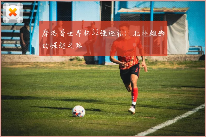 摩洛哥世界杯32强巡礼：北非雄狮的崛起之路