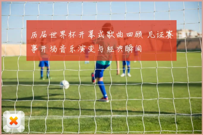 历届世界杯开幕式歌曲回顾 见证赛事开场音乐演变与经典瞬间