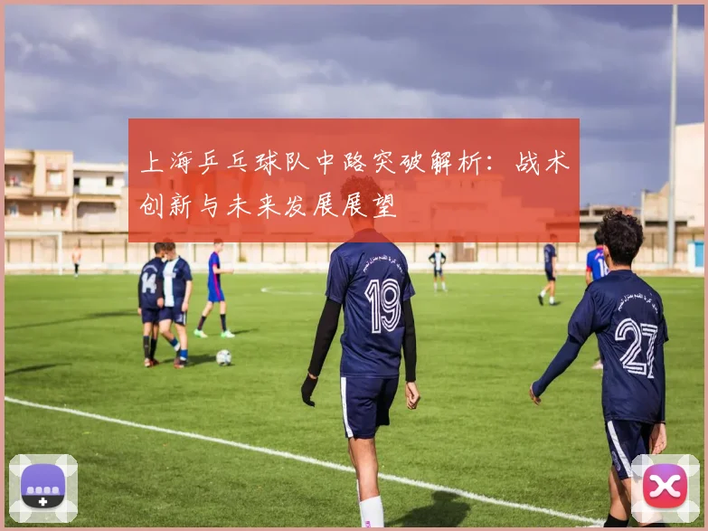 上海乒乓球队中路突破解析:战术创新与未来发展展望