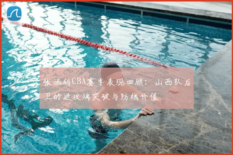 张涵钧CBA赛季表现回顾：山西队后卫的进攻端突破与防线价值