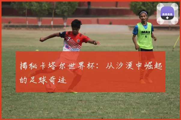 揭秘卡塔尔世界杯：从沙漠中崛起的足球奇迹
