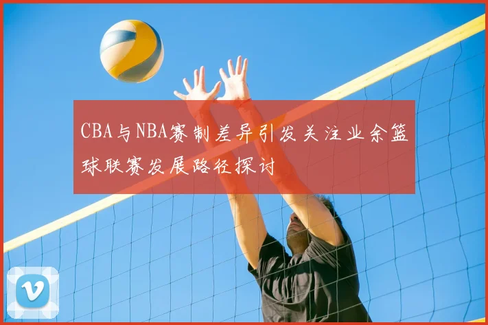 CBA与NBA赛制差异引发关注业余篮球联赛发展路径探讨