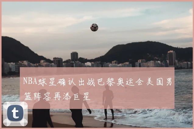 NBA球星确认出战巴黎奥运会美国男篮阵容再添巨星