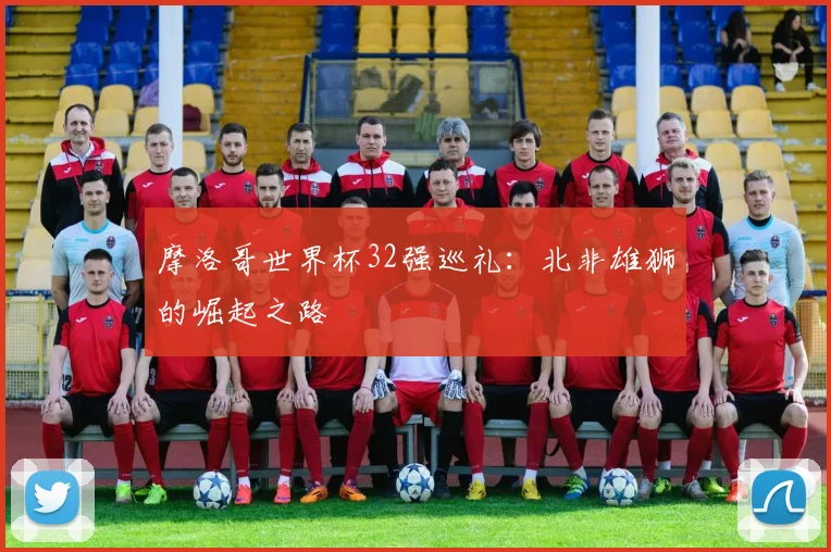 摩洛哥世界杯32强巡礼：北非雄狮的崛起之路
