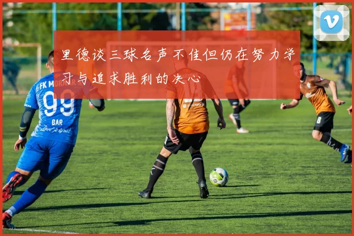 里德谈三球名声不佳但仍在努力学习与追求胜利的决心