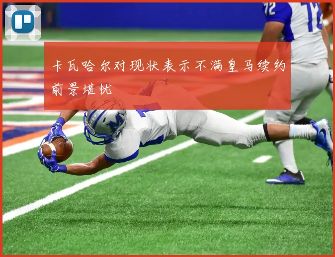 卡瓦哈尔对现状表示不满皇马续约前景堪忧