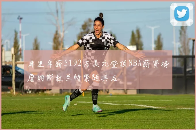 库里年薪5192万美元登顶NBA薪资榜詹姆斯杜兰特紧随其后