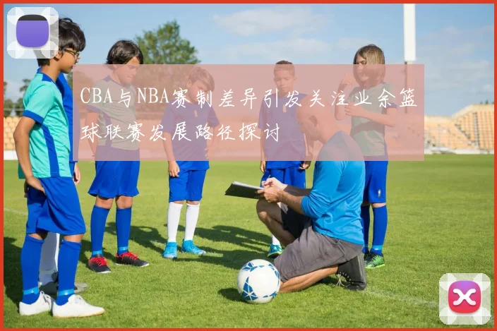 CBA与NBA赛制差异引发关注业余篮球联赛发展路径探讨