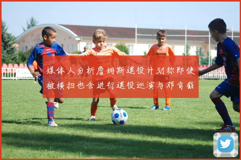 媒体人分析詹姆斯退役计划称即使被横扫也会进行退役巡演与邓肯截然不同